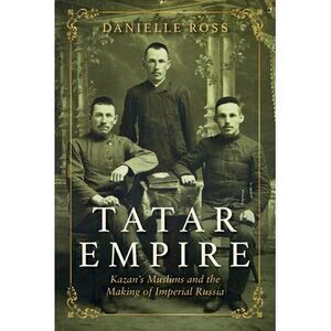 Tatar Empire: Kazan's Muslims and the Making of Imperial Russia -- Danielle Ross